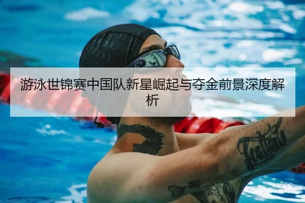 游泳世锦赛中国队新星崛起与夺金前景深度解析